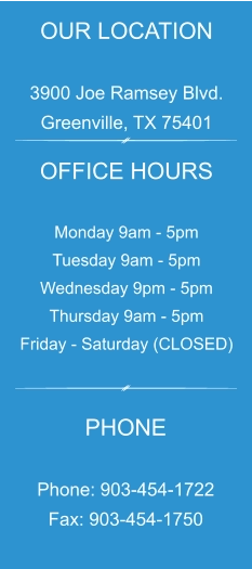 OUR LOCATION  3900 Joe Ramsey Blvd. Greenville, TX 75401 OFFICE HOURS  Monday 9am - 5pm Tuesday 9am - 5pm Wednesday 9pm - 5pm Thursday 9am - 5pm Friday - Saturday (CLOSED) PHONE  Phone: 903-454-1722 Fax: 903-454-1750