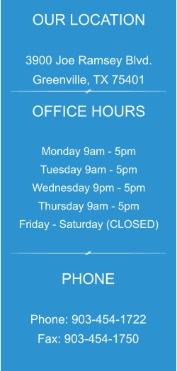 OUR LOCATION  3900 Joe Ramsey Blvd. Greenville, TX 75401 OFFICE HOURS  Monday 9am - 5pm Tuesday 9am - 5pm Wednesday 9pm - 5pm Thursday 9am - 5pm Friday - Saturday (CLOSED) PHONE  Phone: 903-454-1722 Fax: 903-454-1750