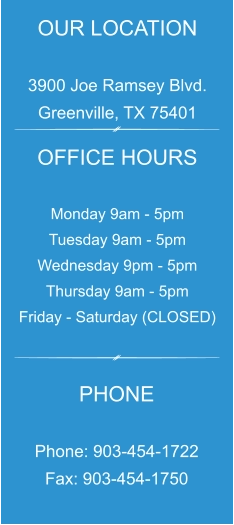 OUR LOCATION  3900 Joe Ramsey Blvd. Greenville, TX 75401 OFFICE HOURS  Monday 9am - 5pm Tuesday 9am - 5pm Wednesday 9pm - 5pm Thursday 9am - 5pm Friday - Saturday (CLOSED) PHONE  Phone: 903-454-1722 Fax: 903-454-1750