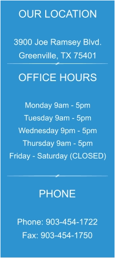 OUR LOCATION  3900 Joe Ramsey Blvd. Greenville, TX 75401 OFFICE HOURS  Monday 9am - 5pm Tuesday 9am - 5pm Wednesday 9pm - 5pm Thursday 9am - 5pm Friday - Saturday (CLOSED) PHONE  Phone: 903-454-1722 Fax: 903-454-1750